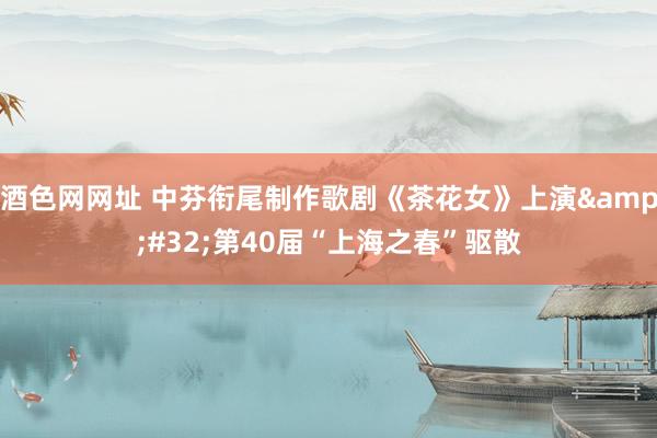 酒色网网址 中芬衔尾制作歌剧《茶花女》上演&#32;第40届“上海之春”驱散