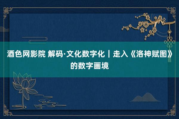 酒色网影院 解码·文化数字化｜走入《洛神赋图》的数字画境