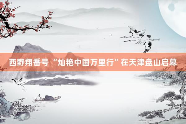 西野翔番号 “灿艳中国万里行”在天津盘山启幕