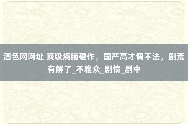 酒色网网址 顶级烧脑硬作，国产高才调不法，剧荒有解了_不雅众_剧情_剧中