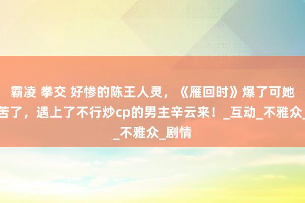 霸凌 拳交 好惨的陈王人灵，《雁回时》爆了可她却疾苦了，遇上了不行炒cp的男主辛云来！_互动_不雅众_剧情