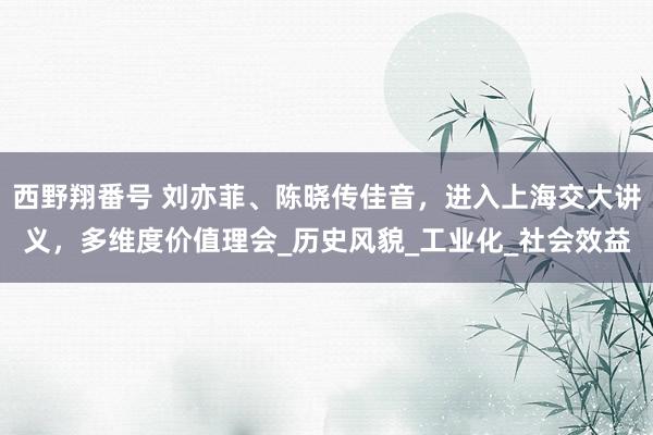 西野翔番号 刘亦菲、陈晓传佳音，进入上海交大讲义，多维度价值理会_历史风貌_工业化_社会效益