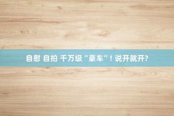 自慰 自拍 千万级“豪车”! 说开就开?