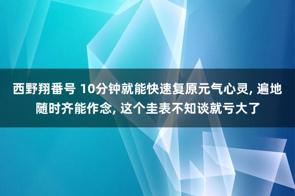 西野翔番号 10分钟就能快速复原元气心灵， 遍地随时齐能作念， 这个圭表不知谈就亏大了
