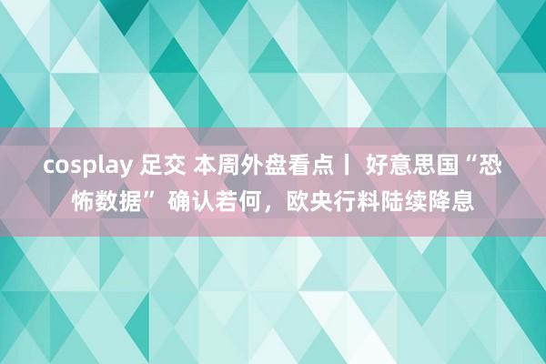 cosplay 足交 本周外盘看点丨 好意思国“恐怖数据” 确认若何，欧央行料陆续降息