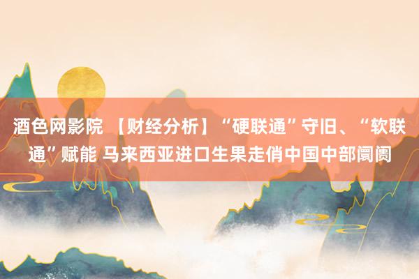 酒色网影院 【财经分析】“硬联通”守旧、“软联通”赋能 马来西亚进口生果走俏中国中部阛阓