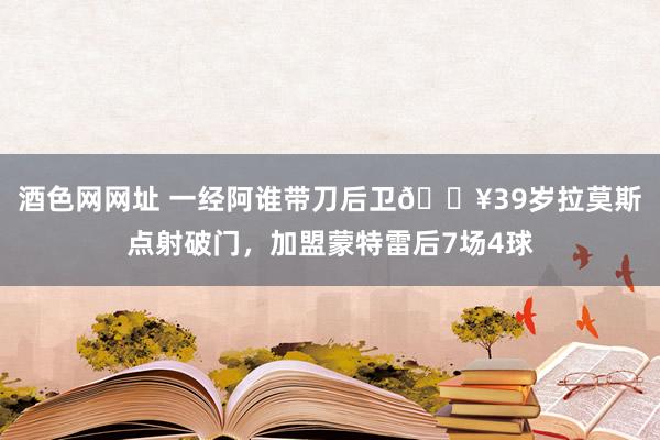 酒色网网址 一经阿谁带刀后卫🔥39岁拉莫斯点射破门，加盟蒙特雷后7场4球