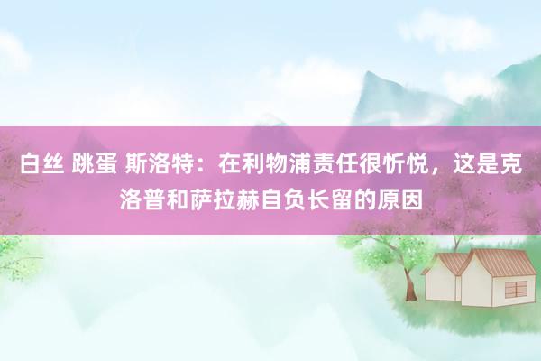 白丝 跳蛋 斯洛特：在利物浦责任很忻悦，这是克洛普和萨拉赫自负长留的原因