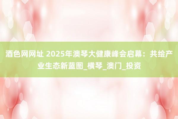 酒色网网址 2025年澳琴大健康峰会启幕：共绘产业生态新蓝图_横琴_澳门_投资