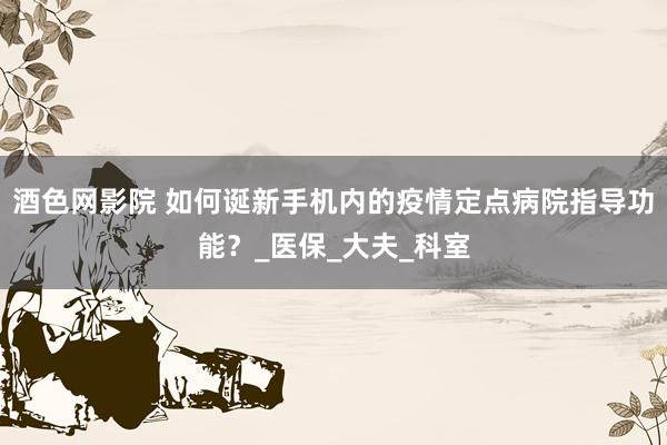 酒色网影院 如何诞新手机内的疫情定点病院指导功能？_医保_大夫_科室