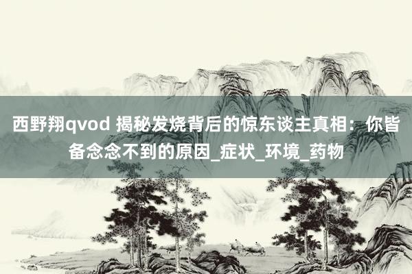 西野翔qvod 揭秘发烧背后的惊东谈主真相：你皆备念念不到的原因_症状_环境_药物