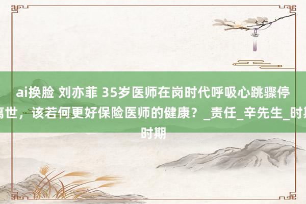 ai换脸 刘亦菲 35岁医师在岗时代呼吸心跳骤停离世，该若何更好保险医师的健康？_责任_辛先生_时期