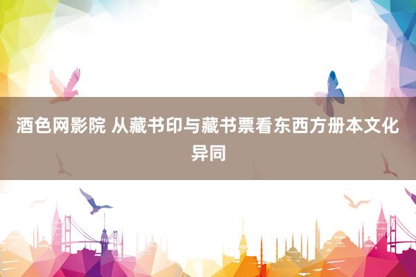 酒色网影院 从藏书印与藏书票看东西方册本文化异同