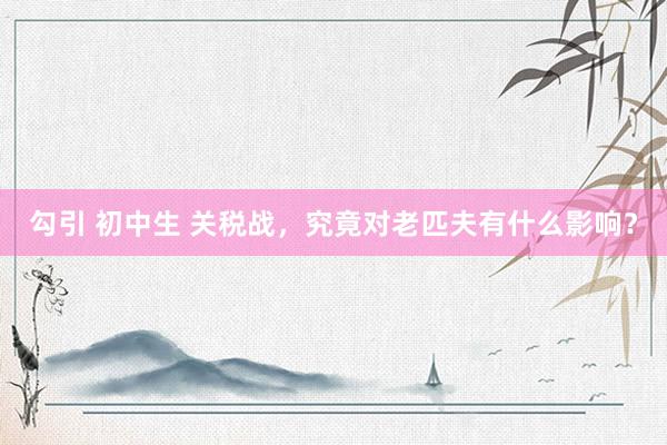 勾引 初中生 关税战，究竟对老匹夫有什么影响？
