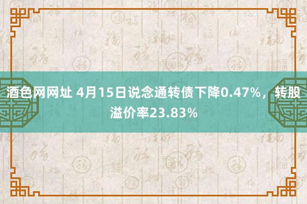 酒色网网址 4月15日说念通转债下降0.47%，转股溢价率23.83%