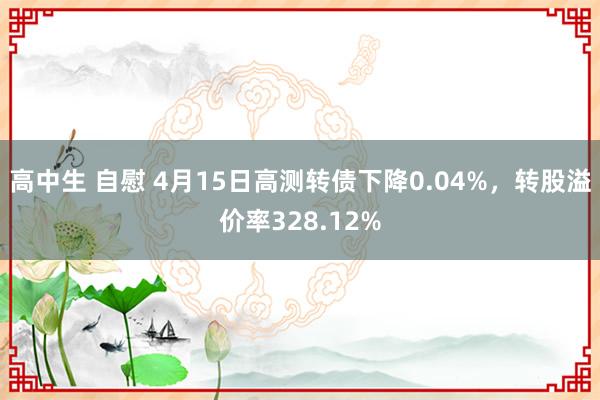 高中生 自慰 4月15日高测转债下降0.04%，转股溢价率328.12%