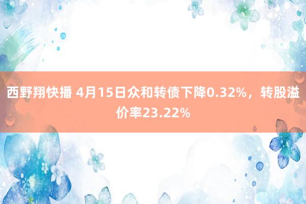 西野翔快播 4月15日众和转债下降0.32%，转股溢价率23.22%