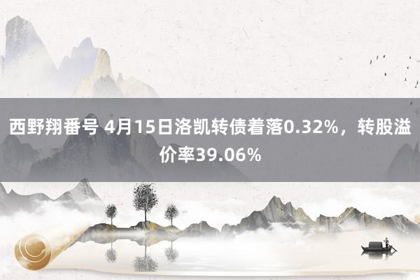 西野翔番号 4月15日洛凯转债着落0.32%，转股溢价率39.06%