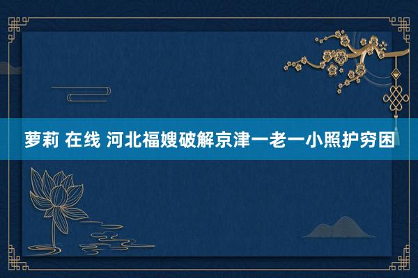 萝莉 在线 河北福嫂破解京津一老一小照护穷困