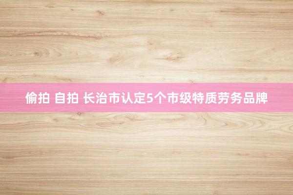 偷拍 自拍 长治市认定5个市级特质劳务品牌
