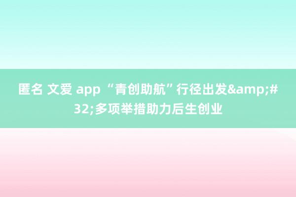 匿名 文爱 app “青创助航”行径出发&#32;多项举措助力后生创业