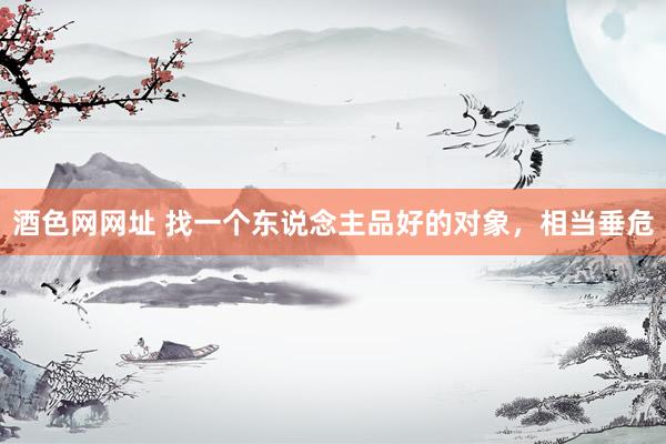 酒色网网址 找一个东说念主品好的对象，相当垂危