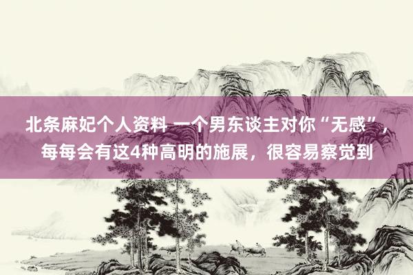 北条麻妃个人资料 一个男东谈主对你“无感”，每每会有这4种高明的施展，很容易察觉到
