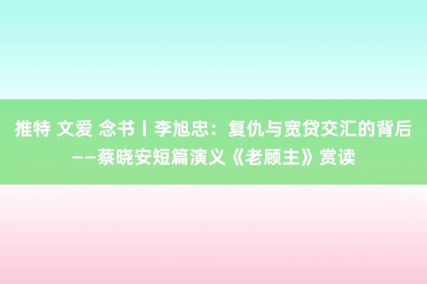 推特 文爱 念书丨李旭忠：复仇与宽贷交汇的背后——蔡晓安短篇演义《老顾主》赏读
