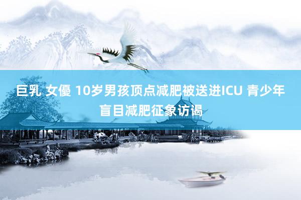 巨乳 女優 10岁男孩顶点减肥被送进ICU 青少年盲目减肥征象访谒