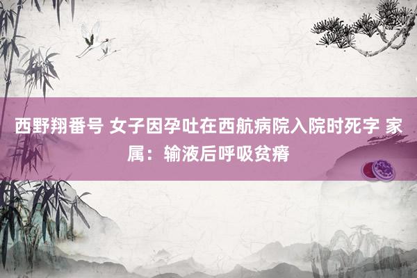 西野翔番号 女子因孕吐在西航病院入院时死字 家属：输液后呼吸贫瘠