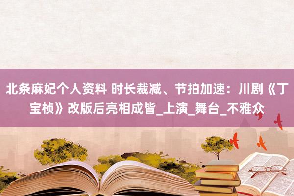 北条麻妃个人资料 时长裁减、节拍加速：川剧《丁宝桢》改版后亮相成皆_上演_舞台_不雅众