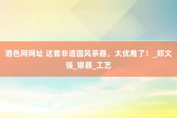 酒色网网址 这套非遗国风茶器，太优雅了！_郑文强_银器_工艺