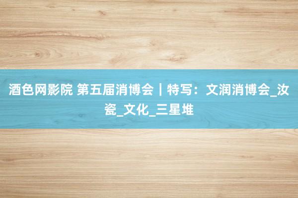 酒色网影院 第五届消博会｜特写：文润消博会_汝瓷_文化_三星堆