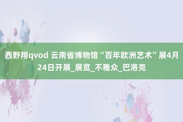 西野翔qvod 云南省博物馆“百年欧洲艺术”展4月24日开展_展览_不雅众_巴洛克