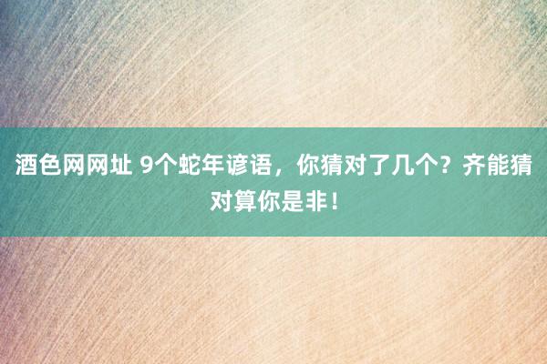 酒色网网址 9个蛇年谚语，你猜对了几个？齐能猜对算你是非！