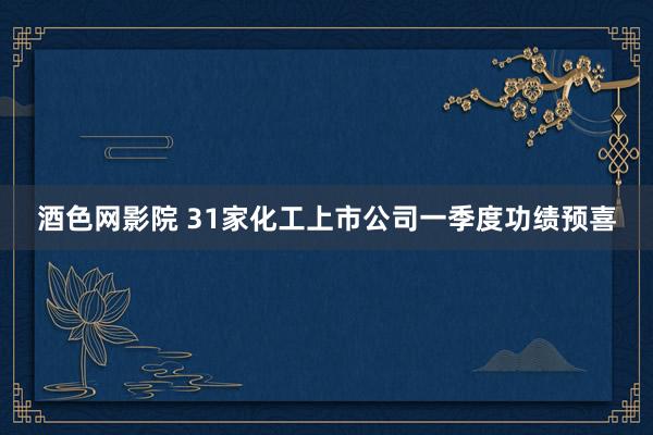 酒色网影院 31家化工上市公司一季度功绩预喜