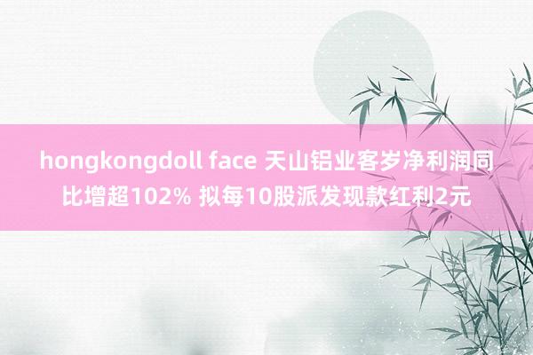 hongkongdoll face 天山铝业客岁净利润同比增超102% 拟每10股派发现款红利2元