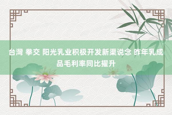 台灣 拳交 阳光乳业积极开发新渠说念 昨年乳成品毛利率同比擢升