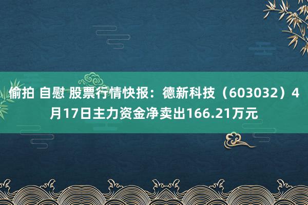 偷拍 自慰 股票行情快报：德新科技（603032）4月17日主力资金净卖出166.21万元