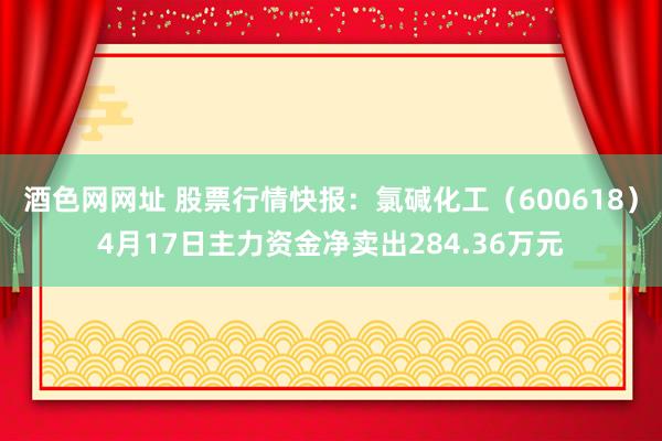 酒色网网址 股票行情快报：氯碱化工（600618）4月17日主力资金净卖出284.36万元