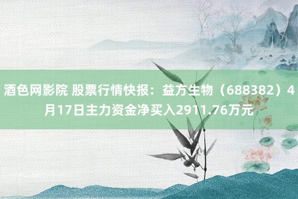 酒色网影院 股票行情快报：益方生物（688382）4月17日主力资金净买入2911.76万元