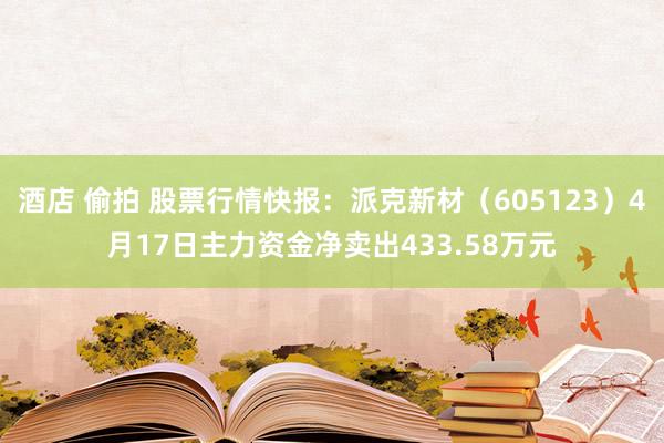 酒店 偷拍 股票行情快报：派克新材（605123）4月17日主力资金净卖出433.58万元