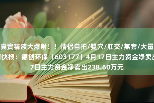 真實精液大爆射！！情侶自拍/雙穴/肛交/無套/大量噴精 股票行情快报：德创环保（603177）4月17日主力资金净卖出238.60万元