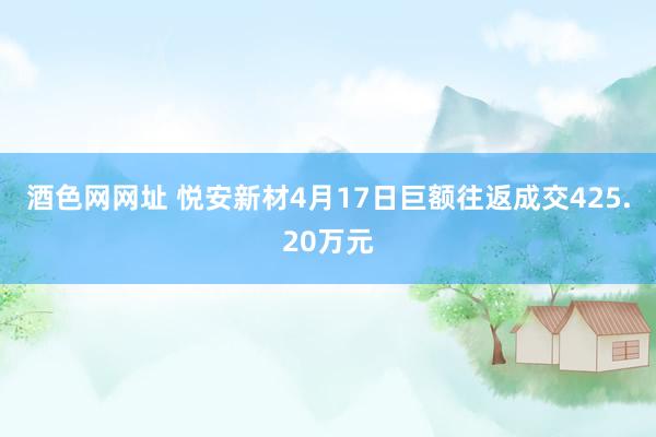 酒色网网址 悦安新材4月17日巨额往返成交425.20万元