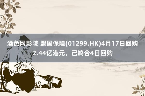 酒色网影院 盟国保障(01299.HK)4月17日回购2.44亿港元，已鸠合4日回购