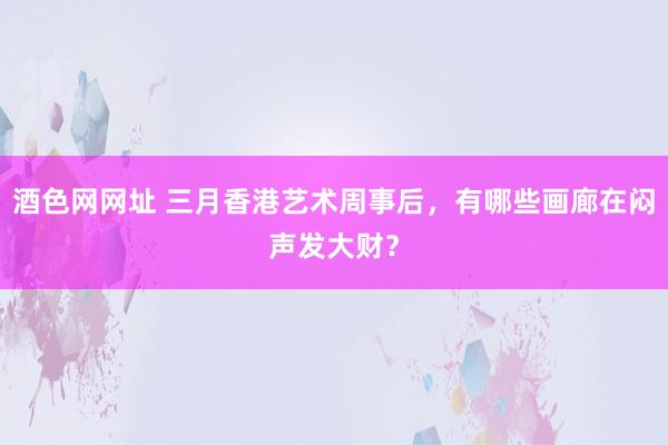 酒色网网址 三月香港艺术周事后，有哪些画廊在闷声发大财？