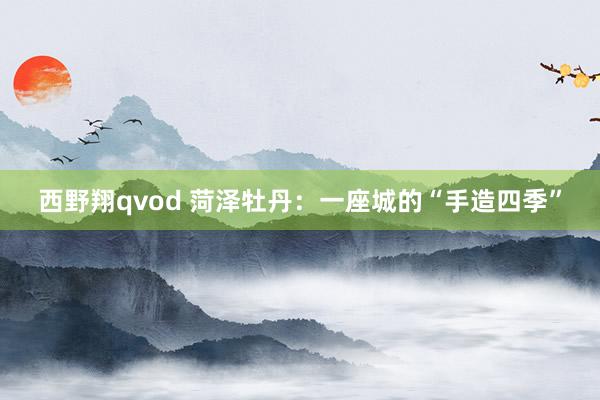 西野翔qvod 菏泽牡丹：一座城的“手造四季”