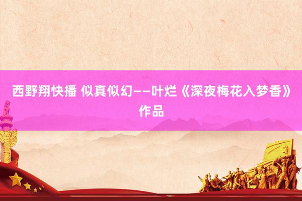 西野翔快播 似真似幻——叶烂《深夜梅花入梦香》作品
