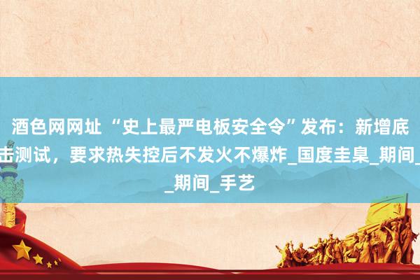 酒色网网址 “史上最严电板安全令”发布：新增底部撞击测试，要求热失控后不发火不爆炸_国度圭臬_期间_手艺