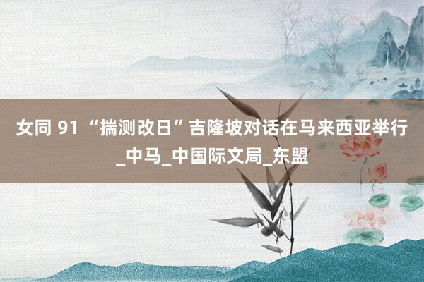 女同 91 “揣测改日”吉隆坡对话在马来西亚举行_中马_中国际文局_东盟